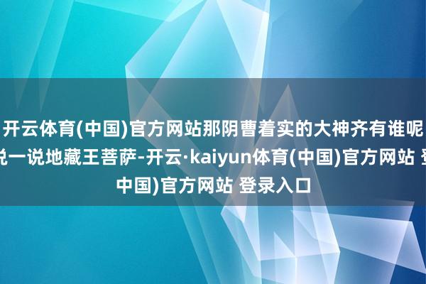 开云体育(中国)官方网站那阴曹着实的大神齐有谁呢？先来说一说地藏王菩萨-开云·kaiyun体育(中国)官方网站 登录入口