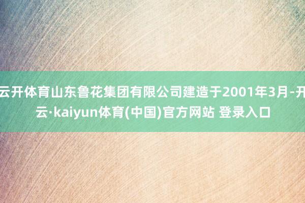 云开体育山东鲁花集团有限公司建造于2001年3月-开云·kaiyun体育(中国)官方网站 登录入口