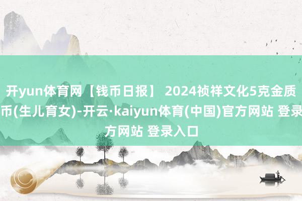 开yun体育网【钱币日报】 2024祯祥文化5克金质纪念币(生儿育女)-开云·kaiyun体育(中国)官方网站 登录入口