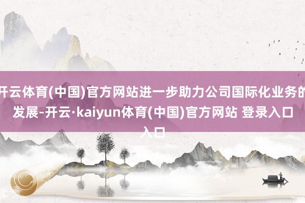 开云体育(中国)官方网站进一步助力公司国际化业务的发展-开云·kaiyun体育(中国)官方网站 登录入口