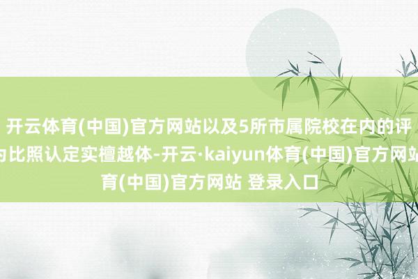 开云体育(中国)官方网站以及5所市属院校在内的评价机组成为比照认定实檀越体-开云·kaiyun体育(中国)官方网站 登录入口