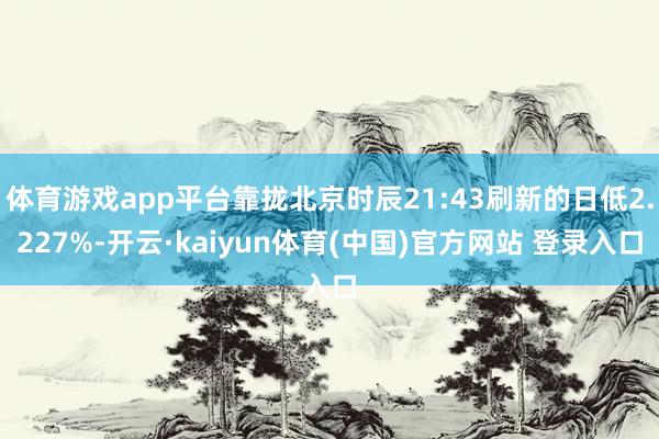 体育游戏app平台靠拢北京时辰21:43刷新的日低2.227%-开云·kaiyun体育(中国)官方网站 登录入口