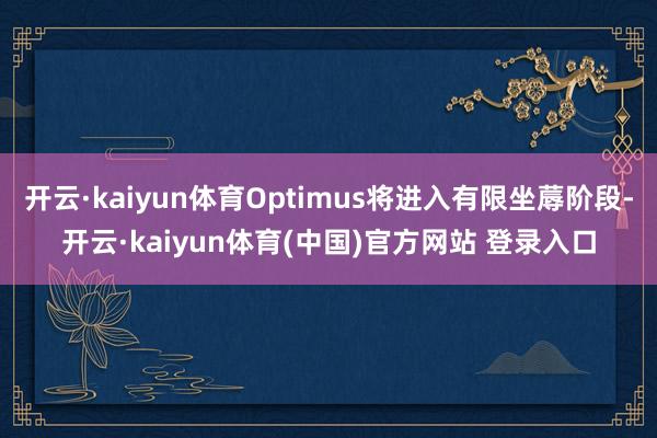开云·kaiyun体育Optimus将进入有限坐蓐阶段-开云·kaiyun体育(中国)官方网站 登录入口