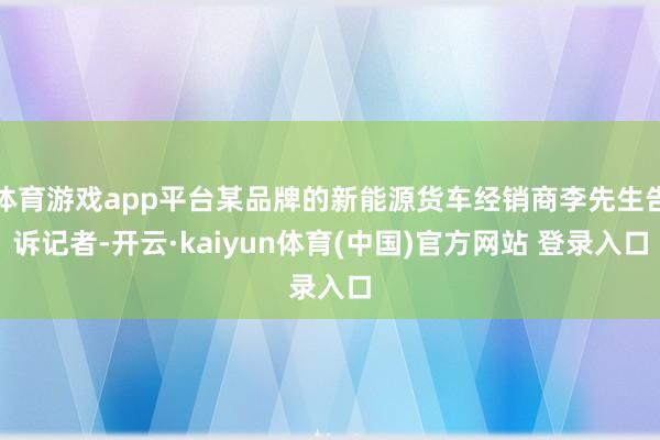 体育游戏app平台某品牌的新能源货车经销商李先生告诉记者-开云·kaiyun体育(中国)官方网站 登录入口