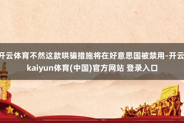 开云体育不然这款哄骗措施将在好意思国被禁用-开云·kaiyun体育(中国)官方网站 登录入口