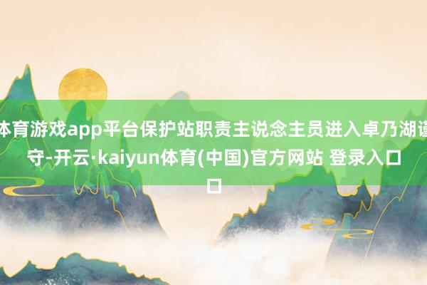 体育游戏app平台保护站职责主说念主员进入卓乃湖谨守-开云·kaiyun体育(中国)官方网站 登录入口
