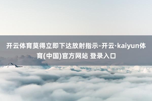 开云体育莫得立即下达放射指示-开云·kaiyun体育(中国)官方网站 登录入口