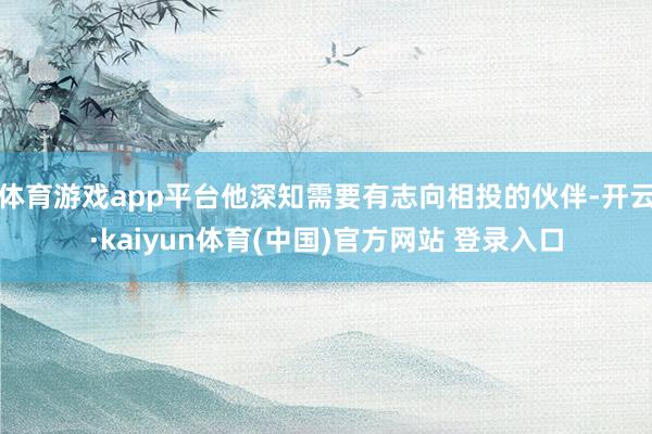 体育游戏app平台他深知需要有志向相投的伙伴-开云·kaiyun体育(中国)官方网站 登录入口