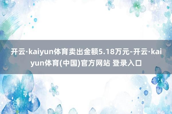 开云·kaiyun体育卖出金额5.18万元-开云·kaiyun体育(中国)官方网站 登录入口