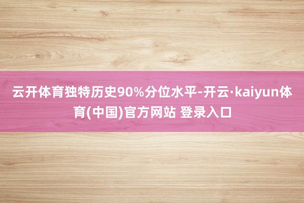 云开体育独特历史90%分位水平-开云·kaiyun体育(中国)官方网站 登录入口
