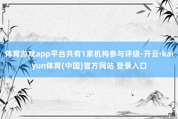 体育游戏app平台共有1家机构参与评级-开云·kaiyun体育(中国)官方网站 登录入口