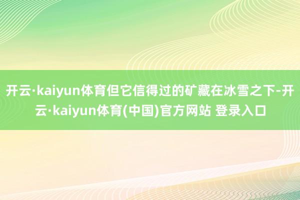 开云·kaiyun体育但它信得过的矿藏在冰雪之下-开云·kaiyun体育(中国)官方网站 登录入口