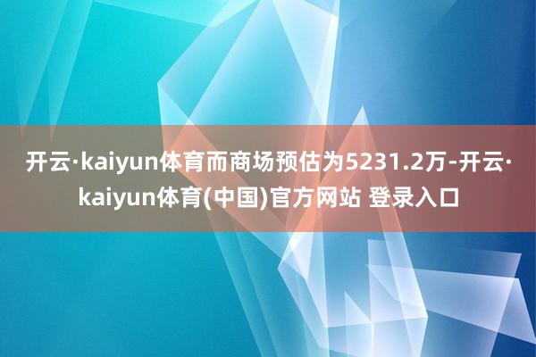 开云·kaiyun体育而商场预估为5231.2万-开云·kaiyun体育(中国)官方网站 登录入口