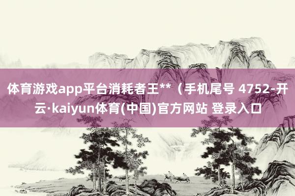 体育游戏app平台消耗者王**（手机尾号 4752-开云·kaiyun体育(中国)官方网站 登录入口