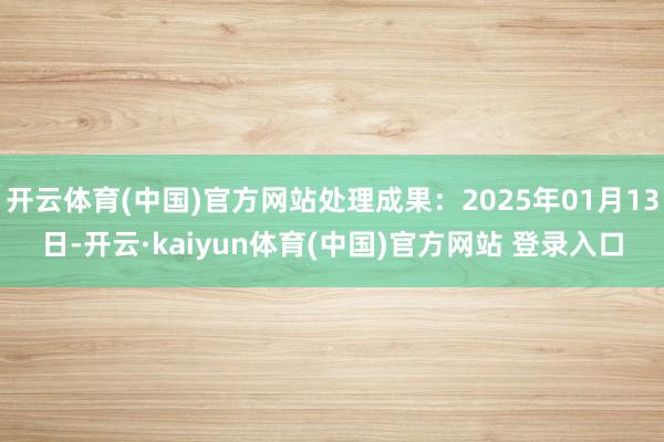 开云体育(中国)官方网站处理成果：2025年01月13日-开云·kaiyun体育(中国)官方网站 登录入口