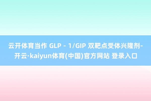 云开体育当作 GLP - 1/GIP 双靶点受体兴隆剂-开云·kaiyun体育(中国)官方网站 登录入口