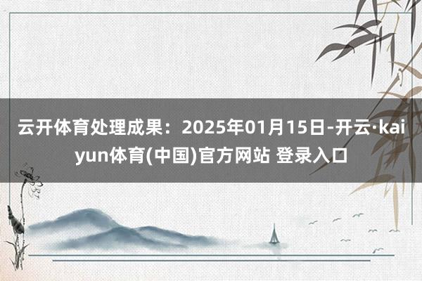 云开体育处理成果：2025年01月15日-开云·kaiyun体育(中国)官方网站 登录入口
