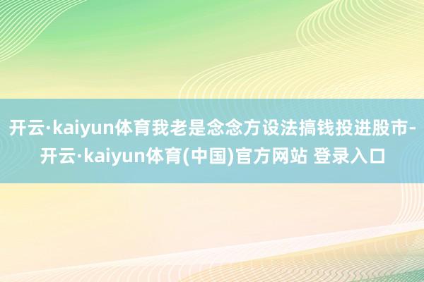 开云·kaiyun体育我老是念念方设法搞钱投进股市-开云·kaiyun体育(中国)官方网站 登录入口
