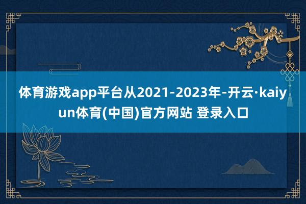 体育游戏app平台从2021-2023年-开云·kaiyun体育(中国)官方网站 登录入口