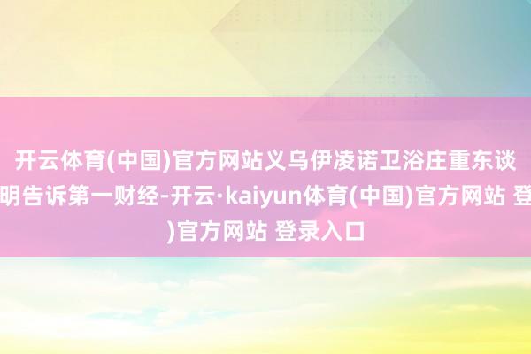 开云体育(中国)官方网站　　义乌伊凌诺卫浴庄重东谈主刘军明告诉第一财经-开云·kaiyun体育(中国)官方网站 登录入口