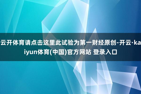 云开体育请点击这里此试验为第一财经原创-开云·kaiyun体育(中国)官方网站 登录入口