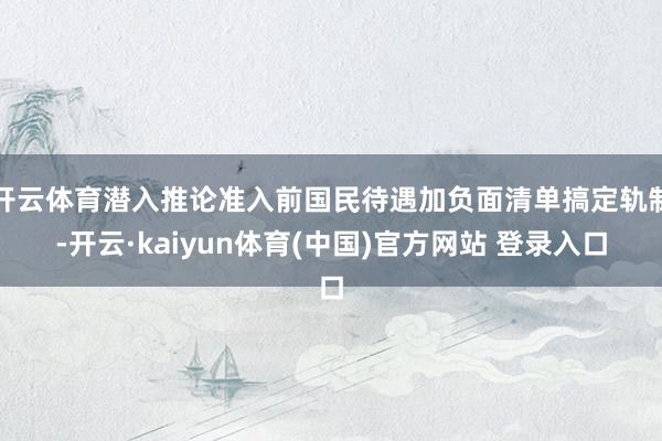 开云体育潜入推论准入前国民待遇加负面清单搞定轨制-开云·kaiyun体育(中国)官方网站 登录入口