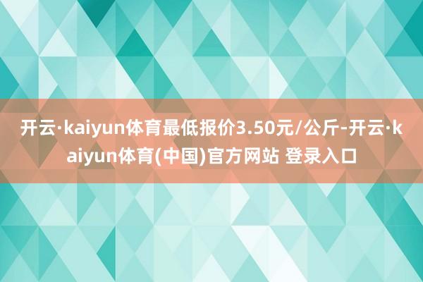 开云·kaiyun体育最低报价3.50元/公斤-开云·kaiyun体育(中国)官方网站 登录入口