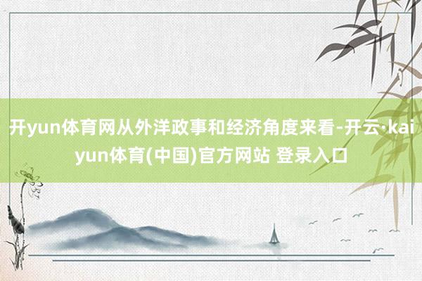 开yun体育网从外洋政事和经济角度来看-开云·kaiyun体育(中国)官方网站 登录入口
