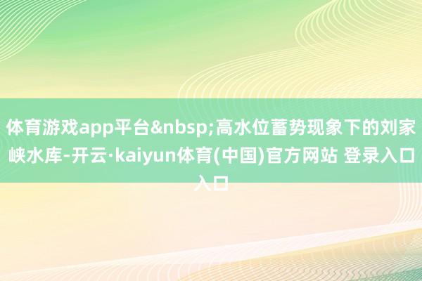 体育游戏app平台&nbsp;高水位蓄势现象下的刘家峡水库-开云·kaiyun体育(中国)官方网站 登录入口