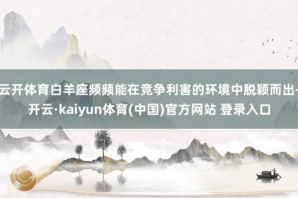 云开体育白羊座频频能在竞争利害的环境中脱颖而出-开云·kaiyun体育(中国)官方网站 登录入口