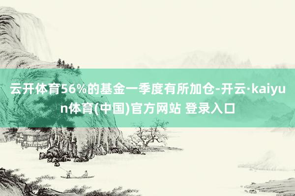 云开体育56%的基金一季度有所加仓-开云·kaiyun体育(中国)官方网站 登录入口