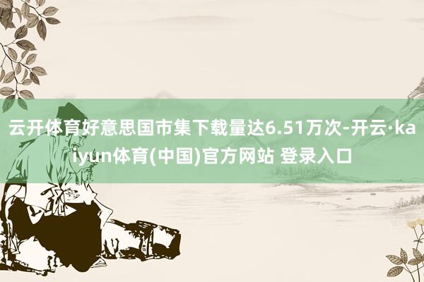 云开体育好意思国市集下载量达6.51万次-开云·kaiyun体育(中国)官方网站 登录入口