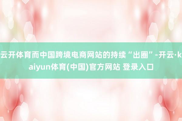 云开体育而中国跨境电商网站的持续“出圈”-开云·kaiyun体育(中国)官方网站 登录入口