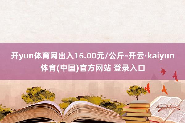 开yun体育网出入16.00元/公斤-开云·kaiyun体育(中国)官方网站 登录入口
