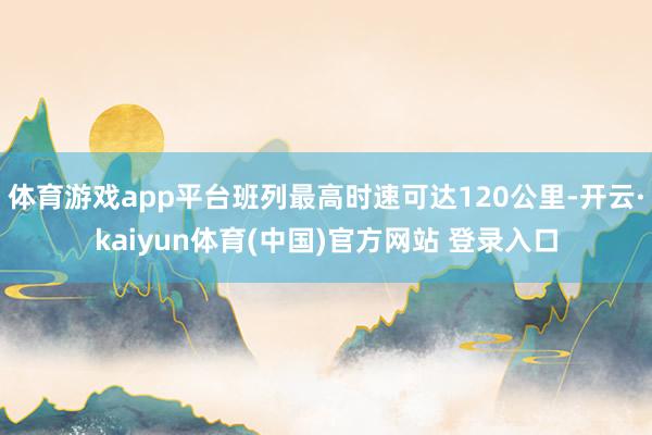 体育游戏app平台班列最高时速可达120公里-开云·kaiyun体育(中国)官方网站 登录入口