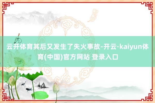 云开体育其后又发生了失火事故-开云·kaiyun体育(中国)官方网站 登录入口