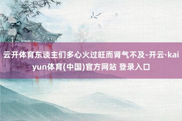 云开体育东谈主们多心火过旺而肾气不及-开云·kaiyun体育(中国)官方网站 登录入口