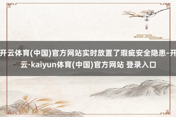 开云体育(中国)官方网站实时放置了瑕疵安全隐患-开云·kaiyun体育(中国)官方网站 登录入口