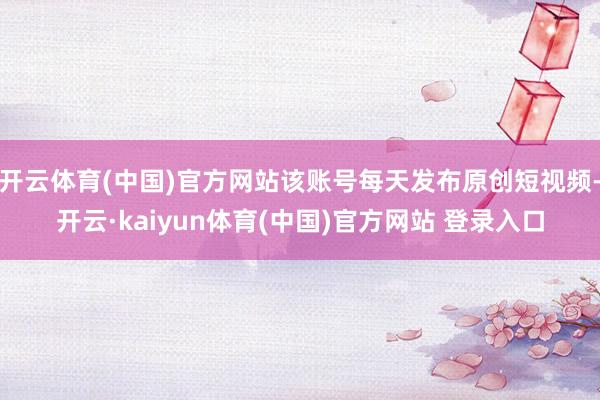 开云体育(中国)官方网站该账号每天发布原创短视频-开云·kaiyun体育(中国)官方网站 登录入口