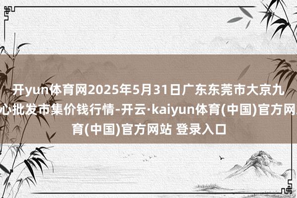 开yun体育网2025年5月31日广东东莞市大京九农副居品中心批发市集价钱行情-开云·kaiyun体育(中国)官方网站 登录入口