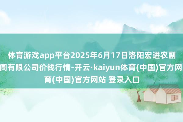 体育游戏app平台2025年6月17日洛阳宏进农副居品批发阛阓有限公司价钱行情-开云·kaiyun体育(中国)官方网站 登录入口