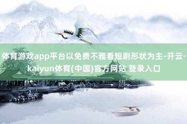 体育游戏app平台以免费不雅看短剧形状为主-开云·kaiyun体育(中国)官方网站 登录入口