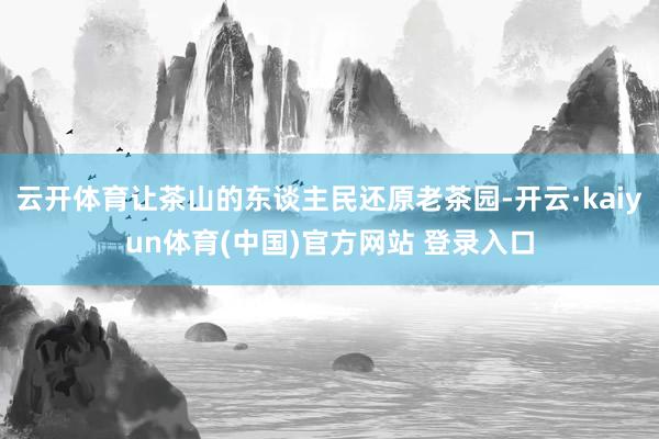 云开体育让茶山的东谈主民还原老茶园-开云·kaiyun体育(中国)官方网站 登录入口
