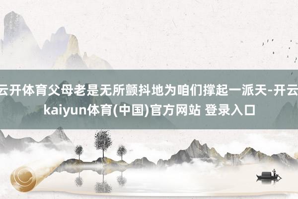 云开体育父母老是无所颤抖地为咱们撑起一派天-开云·kaiyun体育(中国)官方网站 登录入口