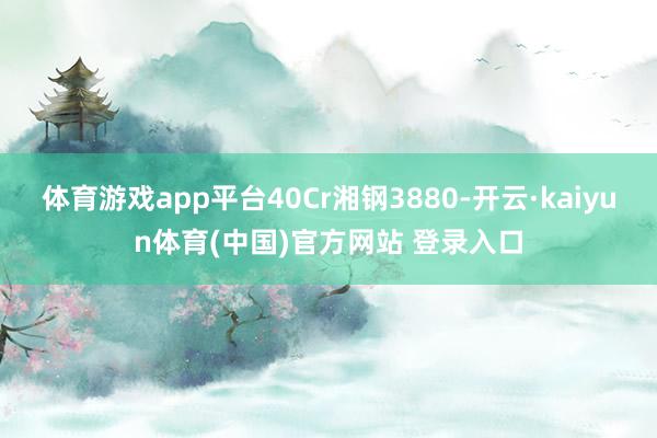 体育游戏app平台40Cr湘钢3880-开云·kaiyun体育(中国)官方网站 登录入口
