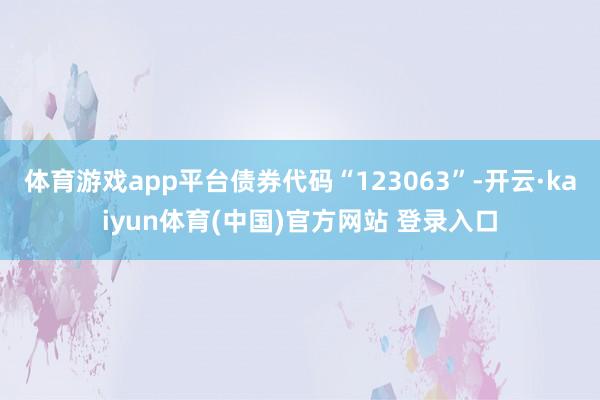 体育游戏app平台债券代码“123063”-开云·kaiyun体育(中国)官方网站 登录入口
