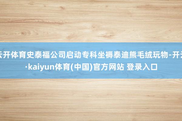 云开体育史泰福公司启动专科坐褥泰迪熊毛绒玩物-开云·kaiyun体育(中国)官方网站 登录入口