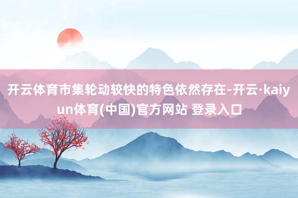 开云体育市集轮动较快的特色依然存在-开云·kaiyun体育(中国)官方网站 登录入口