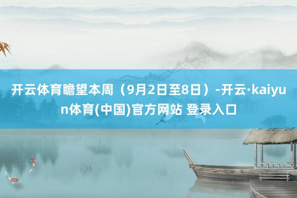 开云体育瞻望本周（9月2日至8日）-开云·kaiyun体育(中国)官方网站 登录入口
