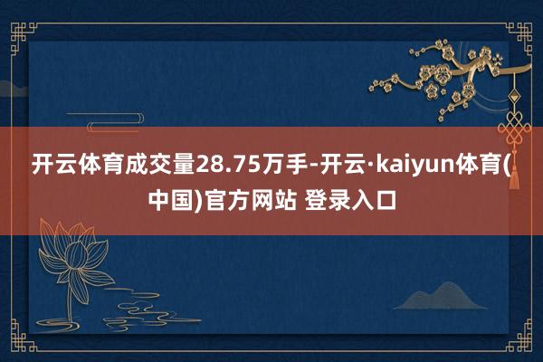 开云体育成交量28.75万手-开云·kaiyun体育(中国)官方网站 登录入口